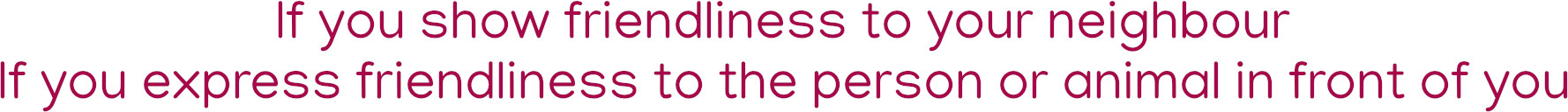 If you show friendliness to your neighbour. If you express friendliness to the person or animal in front of you